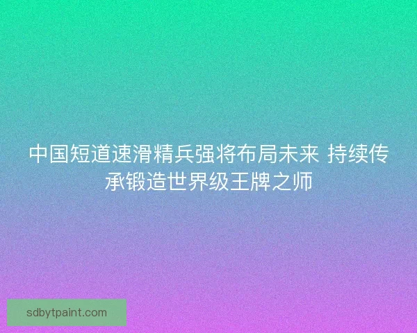 中国短道速滑精兵强将布局未来 持续传承锻造世界级王牌之师